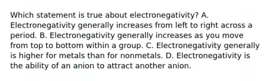 Which statement is true about electronegativity? A. Electronegativity generally increases from left to right across a period. B. Electronegativity generally increases as you move from top to bottom within a group. C. Electronegativity generally is higher for metals than for nonmetals. D. Electronegativity is the ability of an anion to attract another anion.