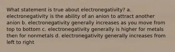 What statement is true about electronegativity? a. electronegativity is the ability of an anion to attract another anion b. electronegativity generally increases as you move from top to bottom c. electronegativity generally is higher for metals then for nonmetals d. electronegativity generally increases from left to right