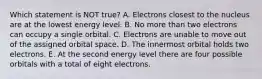 Which statement is NOT true? A. Electrons closest to the nucleus are at the lowest energy level. B. No more than two electrons can occupy a single orbital. C. Electrons are unable to move out of the assigned orbital space. D. The innermost orbital holds two electrons. E. At the second energy level there are four possible orbitals with a total of eight electrons.