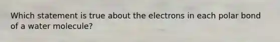 Which statement is true about the electrons in each polar bond of a water molecule?