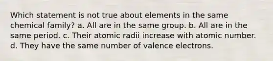 Which statement is not true about elements in the same chemical family? a. All are in the same group. b. All are in the same period. c. Their atomic radii increase with atomic number. d. They have the same number of valence electrons.