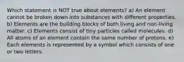 Which statement is NOT true about elements? a) An element cannot be broken down into substances with different properties. b) Elements are the building blocks of both living and non-living matter. c) Elements consist of tiny particles called molecules. d) All atoms of an element contain the same number of protons. e) Each elements is represented by a symbol which consists of one or two letters.