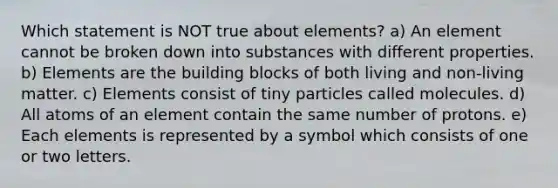 Which statement is NOT true about elements? a) An element cannot be broken down into substances with different properties. b) Elements are the building blocks of both living and non-living matter. c) Elements consist of tiny particles called molecules. d) All atoms of an element contain the same number of protons. e) Each elements is represented by a symbol which consists of one or two letters.