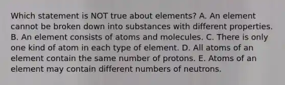 Which statement is NOT true about elements? A. An element cannot be broken down into substances with different properties. B. An element consists of atoms and molecules. C. There is only one kind of atom in each type of element. D. All atoms of an element contain the same number of protons. E. Atoms of an element may contain different numbers of neutrons.