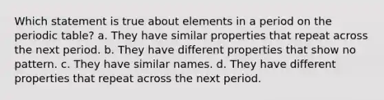 Which statement is true about elements in a period on the periodic table? a. They have similar properties that repeat across the next period. b. They have different properties that show no pattern. c. They have similar names. d. They have different properties that repeat across the next period.