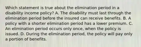 Which statement is true about the elimination period in a disability income policy? A. The disability must last through the elimination period before the insured can receive benefits. B. A policy with a shorter elimination period has a lower premium. C. An elimination period occurs only once, when the policy is issued. D. During the elimination period, the policy will pay only a portion of benefits.