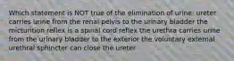 Which statement is NOT true of the elimination of urine: ureter carries urine from the renal pelvis to the urinary bladder the micturition reflex is a spinal cord reflex the urethra carries urine from the urinary bladder to the exterior the voluntary external urethral sphincter can close the ureter