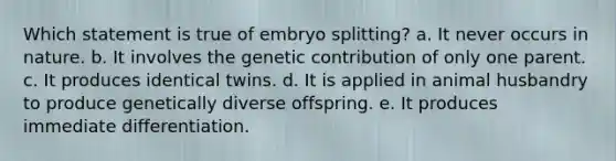 Which statement is true of embryo splitting? a. It never occurs in nature. b. It involves the genetic contribution of only one parent. c. It produces identical twins. d. It is applied in animal husbandry to produce genetically diverse offspring. e. It produces immediate differentiation.