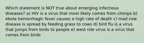 Which statement is NOT true about emerging infectious diseases? a) HIV is a virus that most likely comes from chimps b) ebola hemorrhagic fever causes a high rate of death c) mad cow disease is spread by feeding grass to cows d) bird flu is a virus that jumps from birds to people e) west nile virus is a virus that comes from birds