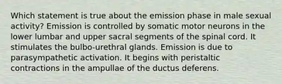 Which statement is true about the emission phase in male sexual activity? Emission is controlled by somatic motor neurons in the lower lumbar and upper sacral segments of the spinal cord. It stimulates the bulbo-urethral glands. Emission is due to parasympathetic activation. It begins with peristaltic contractions in the ampullae of the ductus deferens.