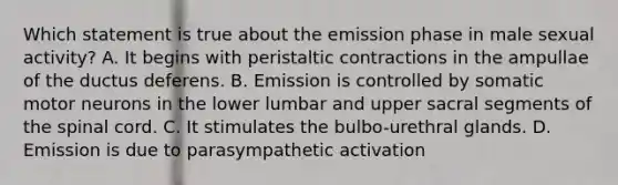 Which statement is true about the emission phase in male sexual activity? A. It begins with peristaltic contractions in the ampullae of the ductus deferens. B. Emission is controlled by somatic motor neurons in the lower lumbar and upper sacral segments of <a href='https://www.questionai.com/knowledge/kkAfzcJHuZ-the-spinal-cord' class='anchor-knowledge'>the spinal cord</a>. C. It stimulates the bulbo-urethral glands. D. Emission is due to parasympathetic activation