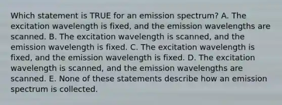 Which statement is TRUE for an emission spectrum? A. The excitation wavelength is fixed, and the emission wavelengths are scanned. B. The excitation wavelength is scanned, and the emission wavelength is fixed. C. The excitation wavelength is fixed, and the emission wavelength is fixed. D. The excitation wavelength is scanned, and the emission wavelengths are scanned. E. None of these statements describe how an emission spectrum is collected.