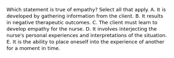 Which statement is true of empathy? Select all that apply. A. It is developed by gathering information from the client. B. It results in negative therapeutic outcomes. C. The client must learn to develop empathy for the nurse. D. It involves interjecting the nurse's personal experiences and interpretations of the situation. E. It is the ability to place oneself into the experience of another for a moment in time.