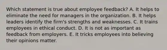 Which statement is true about employee feedback? A. It helps to eliminate the need for managers in the organization. B. It helps leaders identify the firm's strengths and weaknesses. C. It trains employees in ethical conduct. D. It is not as important as feedback from employers. E. It tricks employees into believing their opinions matter.