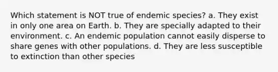 Which statement is NOT true of endemic species? a. They exist in only one area on Earth. b. They are specially adapted to their environment. c. An endemic population cannot easily disperse to share genes with other populations. d. They are less susceptible to extinction than other species