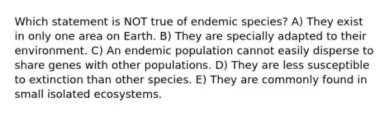 Which statement is NOT true of endemic species? A) They exist in only one area on Earth. B) They are specially adapted to their environment. C) An endemic population cannot easily disperse to share genes with other populations. D) They are less susceptible to extinction than other species. E) They are commonly found in small isolated ecosystems.