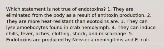 Which statement is not true of endotoxins? 1. They are eliminated from the body as a result of antitoxin production. 2. They are more heat-resistant than exotoxins are. 3. They can lyse amoebocytes found in crab hemolymph. 4. They can induce chills, fever, aches, clotting, shock, and miscarriage. 5. Endotoxins are produced by Neisseria meningitidis and E. coli.