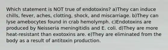 Which statement is NOT true of endotoxins? a)They can induce chills, fever, aches, clotting, shock, and miscarriage. b)They can lyse amebocytes found in crab hemolymph. c)Endotoxins are produced by Neisseria meningitidis and E. coli. d)They are more heat-resistant than exotoxins are. e)They are eliminated from the body as a result of antitoxin production.