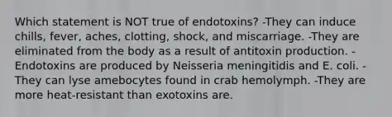 Which statement is NOT true of endotoxins? -They can induce chills, fever, aches, clotting, shock, and miscarriage. -They are eliminated from the body as a result of antitoxin production. -Endotoxins are produced by Neisseria meningitidis and E. coli. -They can lyse amebocytes found in crab hemolymph. -They are more heat-resistant than exotoxins are.