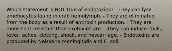 Which statement is NOT true of endotoxins? - They can lyse amebocytes found in crab hemolymph. - They are eliminated from the body as a result of antitoxin production. - They are more heat-resistant than exotoxins are. - They can induce chills, fever, aches, clotting, shock, and miscarriage. - Endotoxins are produced by Neisseria meningitidis and E. coli.