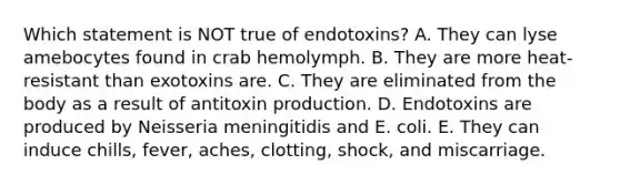 Which statement is NOT true of endotoxins? A. They can lyse amebocytes found in crab hemolymph. B. They are more heat-resistant than exotoxins are. C. They are eliminated from the body as a result of antitoxin production. D. Endotoxins are produced by Neisseria meningitidis and E. coli. E. They can induce chills, fever, aches, clotting, shock, and miscarriage.