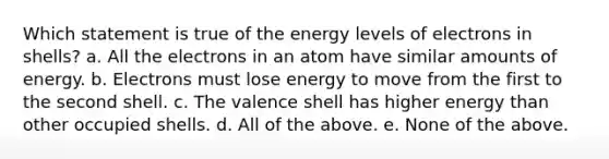 Which statement is true of the energy levels of electrons in shells? a. All the electrons in an atom have similar amounts of energy. b. Electrons must lose energy to move from the first to the second shell. c. The valence shell has higher energy than other occupied shells. d. All of the above. e. None of the above.