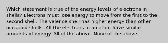 Which statement is true of the energy levels of electrons in shells? Electrons must lose energy to move from the first to the second shell. The valence shell has higher energy than other occupied shells. All the electrons in an atom have similar amounts of energy. All of the above. None of the above.