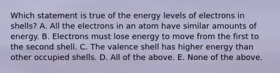 Which statement is true of the energy levels of electrons in shells? A. All the electrons in an atom have similar amounts of energy. B. Electrons must lose energy to move from the first to the second shell. C. The valence shell has higher energy than other occupied shells. D. All of the above. E. None of the above.