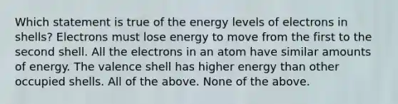 Which statement is true of the energy levels of electrons in shells? Electrons must lose energy to move from the first to the second shell. All the electrons in an atom have similar amounts of energy. The valence shell has higher energy than other occupied shells. All of the above. None of the above.