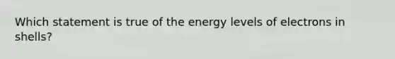 Which statement is true of the energy levels of electrons in shells?