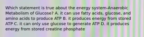 Which statement is true about the energy system-Anaerobic Metabolism of Glucose? A. it can use fatty acids, glucose, and amino acids to produce ATP B. it produces energy from stored ATP C. it can only use glucose to generate ATP D. it produces energy from stored creatine phosphate