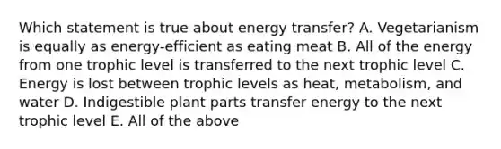 Which statement is true about energy transfer? A. Vegetarianism is equally as energy-efficient as eating meat B. All of the energy from one trophic level is transferred to the next trophic level C. Energy is lost between trophic levels as heat, metabolism, and water D. Indigestible plant parts transfer energy to the next trophic level E. All of the above