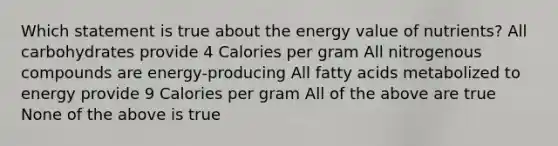 Which statement is true about the energy value of nutrients? All carbohydrates provide 4 Calories per gram All nitrogenous compounds are energy-producing All fatty acids metabolized to energy provide 9 Calories per gram All of the above are true None of the above is true