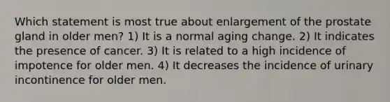 Which statement is most true about enlargement of the prostate gland in older men? 1) It is a normal aging change. 2) It indicates the presence of cancer. 3) It is related to a high incidence of impotence for older men. 4) It decreases the incidence of urinary incontinence for older men.