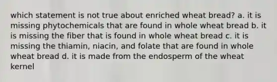 which statement is not true about enriched wheat bread? a. it is missing phytochemicals that are found in whole wheat bread b. it is missing the fiber that is found in whole wheat bread c. it is missing the thiamin, niacin, and folate that are found in whole wheat bread d. it is made from the endosperm of the wheat kernel