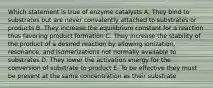 Which statement is true of enzyme catalysts A. They bind to substrates but are never convalently attached to substrates or products B. They increase the equilibrium constant for a reaction thus favoring product formation C. They increase the stability of the product of a desired reaction by allowing ionization, resonance, and isomerizations not normally available to substrates D. They lower the activation energy for the conversion of substrate to product E. To be effective they must be present at the same concentration as their substrate