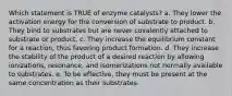 Which statement is TRUE of enzyme catalysts? a. They lower the activation energy for the conversion of substrate to product. b. They bind to substrates but are never covalently attached to substrate or product. c. They increase the equilibrium constant for a reaction, thus favoring product formation. d. They increase the stability of the product of a desired reaction by allowing ionizations, resonance, and isomerizations not normally available to substrates. e. To be effective, they must be present at the same concentration as their substrates.