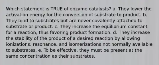 Which statement is TRUE of enzyme catalysts? a. They lower the activation energy for the conversion of substrate to product. b. They bind to substrates but are never covalently attached to substrate or product. c. They increase the equilibrium constant for a reaction, thus favoring product formation. d. They increase the stability of the product of a desired reaction by allowing ionizations, resonance, and isomerizations not normally available to substrates. e. To be effective, they must be present at the same concentration as their substrates.