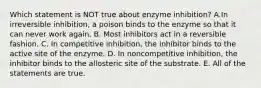 Which statement is NOT true about enzyme inhibition? A.In irreversible inhibition, a poison binds to the enzyme so that it can never work again. B. Most inhibitors act in a reversible fashion. C. In competitive inhibition, the inhibitor binds to the active site of the enzyme. D. In noncompetitive inhibition, the inhibitor binds to the allosteric site of the substrate. E. All of the statements are true.