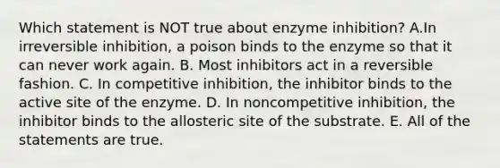 Which statement is NOT true about enzyme inhibition? A.In irreversible inhibition, a poison binds to the enzyme so that it can never work again. B. Most inhibitors act in a reversible fashion. C. In competitive inhibition, the inhibitor binds to the active site of the enzyme. D. In noncompetitive inhibition, the inhibitor binds to the allosteric site of the substrate. E. All of the statements are true.