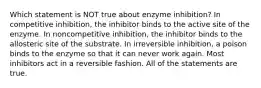 Which statement is NOT true about enzyme inhibition? In competitive inhibition, the inhibitor binds to the active site of the enzyme. In noncompetitive inhibition, the inhibitor binds to the allosteric site of the substrate. In irreversible inhibition, a poison binds to the enzyme so that it can never work again. Most inhibitors act in a reversible fashion. All of the statements are true.