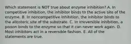 Which statement is NOT true about enzyme inhibition? A. In competitive inhibition, the inhibitor binds to the active site of the enzyme. B. In noncompetitive inhibition, the inhibitor binds to the allosteric site of the substrate. C. In irreversible inhibition, a poison binds to the enzyme so that it can never work again. D. Most inhibitors act in a reversible fashion. E. All of the statements are true.