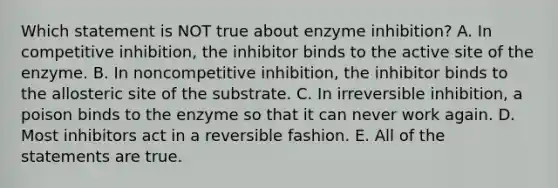 Which statement is NOT true about enzyme inhibition? A. In competitive inhibition, the inhibitor binds to the active site of the enzyme. B. In noncompetitive inhibition, the inhibitor binds to the allosteric site of the substrate. C. In irreversible inhibition, a poison binds to the enzyme so that it can never work again. D. Most inhibitors act in a reversible fashion. E. All of the statements are true.