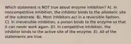 Which statement is NOT true about enzyme inhibition? A). In noncompetitive inhibition, the inhibitor binds to the allosteric site of the substrate. B). Most inhibitors act in a reversible fashion. C). In irreversible inhibition, a poison binds to the enzyme so that it can never work again. D). In competitive inhibition, the inhibitor binds to the active site of the enzyme. E). All of the statements are true.