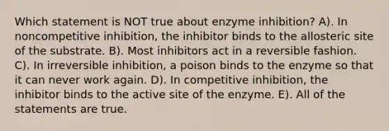 Which statement is NOT true about enzyme inhibition? A). In noncompetitive inhibition, the inhibitor binds to the allosteric site of the substrate. B). Most inhibitors act in a reversible fashion. C). In irreversible inhibition, a poison binds to the enzyme so that it can never work again. D). In competitive inhibition, the inhibitor binds to the active site of the enzyme. E). All of the statements are true.