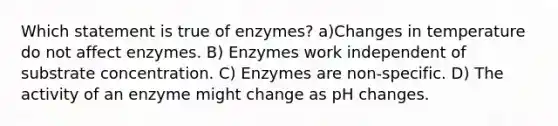 Which statement is true of enzymes? a)Changes in temperature do not affect enzymes. B) Enzymes work independent of substrate concentration. C) Enzymes are non-specific. D) The activity of an enzyme might change as pH changes.