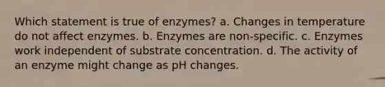 Which statement is true of enzymes? a. Changes in temperature do not affect enzymes. b. Enzymes are non-specific. c. Enzymes work independent of substrate concentration. d. The activity of an enzyme might change as pH changes.