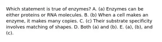 Which statement is true of enzymes? A. (a) Enzymes can be either proteins or RNA molecules. B. (b) When a cell makes an enzyme, it makes many copies. C. (c) Their substrate specificity involves matching of shapes. D. Both (a) and (b). E. (a), (b), and (c).