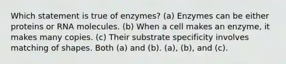 Which statement is true of enzymes? (a) Enzymes can be either proteins or RNA molecules. (b) When a cell makes an enzyme, it makes many copies. (c) Their substrate specificity involves matching of shapes. Both (a) and (b). (a), (b), and (c).