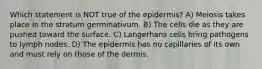 Which statement is NOT true of the epidermis? A) Meiosis takes place in the stratum germinativum. B) The cells die as they are pushed toward the surface. C) Langerhans cells bring pathogens to lymph nodes. D) The epidermis has no capillaries of its own and must rely on those of the dermis.